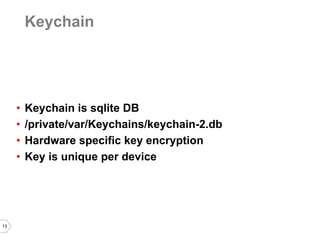 13 
Keychain 
•Keychain is sqlite DB 
•/private/var/Keychains/keychain-2.db 
•Hardware specific key encryption 
•Key is unique per device  