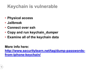 14 
Keychain is vulnerable 
•Physical access 
•Jailbreak 
•Connect over ssh 
•Copy and run keychain_dumper 
•Examine all of the keychain data 
More info here: http://www.securitylearn.net/tag/dump-passwords- from-iphone-keychain/  