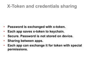X-Token and credentials sharing 
•Password is exchanged with x-token. 
•Each app saves x-token to keychain. 
•Secure. Password is not stored on device. 
•Sharing between apps. 
•Each app can exchange it for token with special permissions.  