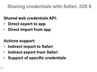 32 
Sharing credentials with Safari, iOS 8 
Shared web credentials API: 
•Direct export to app 
•Direct import from app 
Actions support: 
•Indirect import to Safari 
•Indirect export from Safari 
•Support of specific credentials  