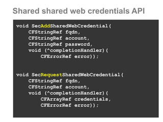 Shared shared web credentials API 
void SecAddSharedWebCredential( 
CFStringRef fqdn, 
CFStringRef account, 
CFStringRef password, 
void (^completionHandler)( 
CFErrorRef error)); 
void SecRequestSharedWebCredential( 
CFStringRef fqdn, 
CFStringRef account, 
void (^completionHandler)( 
CFArrayRef credentials, 
CFErrorRef error));  