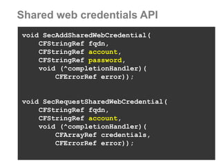 Shared web credentials API 
void SecAddSharedWebCredential( 
CFStringRef fqdn, 
CFStringRef account, 
CFStringRef password, 
void (^completionHandler)( 
CFErrorRef error)); 
void SecRequestSharedWebCredential( 
CFStringRef fqdn, 
CFStringRef account, 
void (^completionHandler)( 
CFArrayRef credentials, 
CFErrorRef error));  