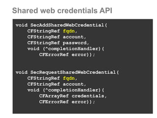 Shared web credentials API 
void SecAddSharedWebCredential( 
CFStringRef fqdn, 
CFStringRef account, 
CFStringRef password, 
void (^completionHandler)( 
CFErrorRef error)); 
void SecRequestSharedWebCredential( 
CFStringRef fqdn, 
CFStringRef account, 
void (^completionHandler)( 
CFArrayRef credentials, 
CFErrorRef error));  