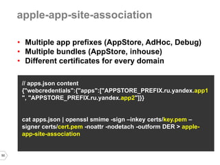 50 
•Multiple app prefixes (AppStore, AdHoc, Debug) 
•Multiple bundles (AppStore, inhouse) 
•Different certificates for every domain 
// apps.json content 
{"webcredentials":{"apps":["APPSTORE_PREFIX.ru.yandex.app1", "APPSTORE_PREFIX.ru.yandex.app2"]}} 
cat apps.json | openssl smime -sign –inkey certs/key.pem – signer certs/cert.pem -noattr -nodetach -outform DER > apple- app-site-association 
apple-app-site-association  