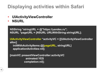 58 
•UIActivityViewController 
•NSURL 
NSString *stringURL = @"https://yandex.ru"; 
NSURL *pageURL = [NSURL URLWithString:stringURL]; 
UIActivityViewController *activityVC = [[UIActivityViewController alloc] 
initWithActivityItems:@[pageURL, stringURL] 
applicationActivities:nil]; 
[mainVC presentViewController:activityVC 
animated:YES 
completion:nil]; 
Displaying activities within Safari  