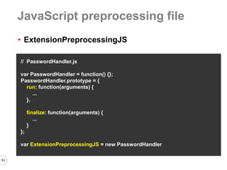 63 
•ExtensionPreprocessingJS 
// PasswordHandler.js 
var PasswordHandler = function() {}; 
PasswordHandler.prototype = { 
run: function(arguments) { 
... 
}, 
finalize: function(arguments) { 
... 
} 
}; 
var ExtensionPreprocessingJS = new PasswordHandler 
JavaScript preprocessing file  