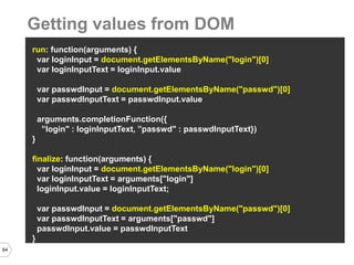 64 
run: function(arguments) { 
var loginInput = document.getElementsByName("login")[0] 
var loginInputText = loginInput.value 
var passwdInput = document.getElementsByName("passwd")[0] 
var passwdInputText = passwdInput.value 
arguments.completionFunction({ 
”login" : loginInputText, ”passwd" : passwdInputText}) 
} 
finalize: function(arguments) { 
var loginInput = document.getElementsByName("login")[0] 
var loginInputText = arguments["login"] 
loginInput.value = loginInputText; 
var passwdInput = document.getElementsByName("passwd")[0] 
var passwdInputText = arguments["passwd"] 
passwdInput.value = passwdInputText 
} 
Getting values from DOM  
