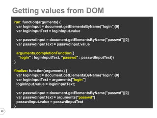 65 
run: function(arguments) { 
var loginInput = document.getElementsByName("login")[0] 
var loginInputText = loginInput.value 
var passwdInput = document.getElementsByName("passwd")[0] 
var passwdInputText = passwdInput.value 
arguments.completionFunction({ 
”login" : loginInputText, ”passwd" : passwdInputText}) 
} 
finalize: function(arguments) { 
var loginInput = document.getElementsByName("login")[0] 
var loginInputText = arguments["login"] 
loginInput.value = loginInputText; 
var passwdInput = document.getElementsByName("passwd")[0] 
var passwdInputText = arguments["passwd"] 
passwdInput.value = passwdInputText 
} 
Getting values from DOM  