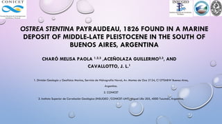 OSTREA STENTINA PAYRAUDEAU, 1826 FOUND IN A MARINE
DEPOSIT OF MIDDLE-LATE PLEISTOCENE IN THE SOUTH OF
BUENOS AIRES, ARGENTINA
CHARÓ MELISA PAOLA 1,2,3 ,ACEÑOLAZA GUILLERMO2,3, AND
CAVALLOTTO, J. L.1
1. División Geología y Geofísica Marina, Servicio de Hidrografía Naval, Av. Montes de Oca 2124, C1270ABW Buenos Aires,
Argentina.
2. CONICET
3. Instituto Superior de Correlación Geológica (INSUGEO /CONICET-UNT) Miguel Lillo 205, 4000 Tucumán, Argentina.
 