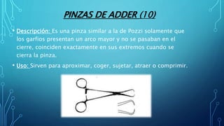 PINZAS DE ADDER (10)
• Descripción: Es una pinza similar a la de Pozzi solamente que
los garfios presentan un arco mayor y no se pasaban en el
cierre, coinciden exactamente en sus extremos cuando se
cierra la pinza.
• Uso: Sirven para aproximar, coger, sujetar, atraer o comprimir.
 