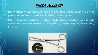 PINZA ALLIS (8)
• Descripción: Pinzas curvas o rectas con múltiples dientecillos finos en la
punta que embonan y reducen la lesión de los tejidos.
• Uso(s): Levantar, sostener y retraer tejido denso resbaloso que se está
extirpando; de uso común en amígdalas y tejido vaginal, mamario y
tiroideo.
 