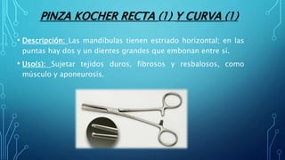 PINZA KOCHER RECTA (1) Y CURVA (1)
• Descripción: Las mandíbulas tienen estriado horizontal; en las
puntas hay dos y un dientes grandes que embonan entre sí.
• Uso(s): Sujetar tejidos duros, fibrosos y resbalosos, como
músculo y aponeurosis.
 