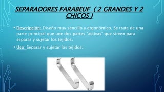 SEPARADORES FARABEUF ( 2 GRANDES Y 2
CHICOS )
• Descripción: Diseño muy sencillo y ergonómico. Se trata de una
parte principal que une dos partes “activas” que sirven para
separar y sujetar los tejidos.
• Uso: Separar y sujetar los tejidos.
 