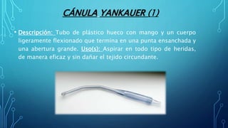 CÁNULA YANKAUER (1)
• Descripción: Tubo de plástico hueco con mango y un cuerpo
ligeramente flexionado que termina en una punta ensanchada y
una abertura grande. Uso(s): Aspirar en todo tipo de heridas,
de manera eficaz y sin dañar el tejido circundante.
 