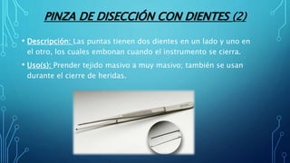 PINZA DE DISECCIÓN CON DIENTES (2)
• Descripción: Las puntas tienen dos dientes en un lado y uno en
el otro, los cuales embonan cuando el instrumento se cierra.
• Uso(s): Prender tejido masivo a muy masivo; también se usan
durante el cierre de heridas.
 