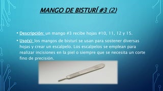 MANGO DE BISTURÍ #3 (2)
• Descripción: un mango #3 recibe hojas #10, 11, 12 y 15.
• Uso(s): los mangos de bisturí se usan para sostener diversas
hojas y crear un escalpelo. Los escalpelos se emplean para
realizar incisiones en la piel o siempre que se necesita un corte
fino de precisión.
 