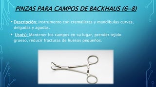 PINZAS PARA CAMPOS DE BACKHAUS (6-8)
• Descripción: Instrumento con cremalleras y mandíbulas curvas,
delgadas y agudas.
• Uso(s): Mantener los campos en su lugar, prender tejido
grueso, reducir fracturas de huesos pequeños.
 