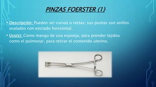 PINZAS FOERSTER (1)
• Descripción: Pueden ser curvas o rectas; sus puntas son anillos
ovalados con estriado horizontal.
• Uso(s): Como mango de una esponja, para prender tejidos
como el pulmonar, para retirar el contenido uterino.
 