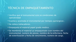 TÉCNICA DE EMPAQUETAMIENTO
• Verifica que el instrumental este en condiciones de
operatividad
• Cuenta y acomoda el instrumental por tiempos quirúrgicos .
• Se coloca indiacadores.
• Empaqueta el material papel grado medico.
• Se membreta el material ya empaquetado (con nombre del
instrumental, numero de piezas, nombre de la enfermera, fecha
de esterilización y fecha de vencimiento, numero de carga.
 