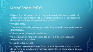 ALMACENAMIENTO
• Dejar enfriar el paquete en su canastilla en donde fue sometido al
proceso de esterilización de 3-4 horas, tiempo en el que tarda en
darnos el resultado de su indicador químico.
• Verificar carga.
• Trasladar al área de vitrinas en canastilla y carro Pasteur previamente
desinfectado.
• Colocar en vitrina correspondiente.
• Va a requerir un rango de humedad de 40-60% , un rango de
temperatura de 15-30°c .
• Lejos de la luz del sol.
• El paquete cerrado tiene una fecha de caducidad de 5 años a partir
de su fecha de producción y almacenamiento, en congruencia con as
 