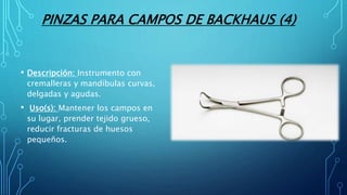 PINZAS PARA CAMPOS DE BACKHAUS (4)
• Descripción: Instrumento con
cremalleras y mandíbulas curvas,
delgadas y agudas.
• Uso(s): Mantener los campos en
su lugar, prender tejido grueso,
reducir fracturas de huesos
pequeños.
 