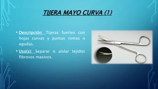 TIJERA MAYO CURVA (1)
• Descripción: Tijeras fuertes con
hojas curvas y puntas romas o
agudas.
• Uso(s): Separar o aislar tejidos
fibrosos masivos.
 