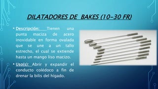 DILATADORES DE BAKES (10-30 FR)
• Descripción: Tienen una
punta maciza de acero
inoxidable en forma ovalada
que se une a un tallo
estrecho, el cual se extiende
hasta un mango liso macizo.
• Uso(s): Abrir y expandir el
conducto colédoco a fin de
drenar la bilis del hígado.
 