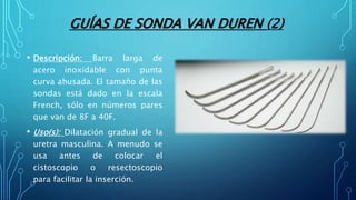 GUÍAS DE SONDA VAN DUREN (2)
• Descripción: Barra larga de
acero inoxidable con punta
curva ahusada. El tamaño de las
sondas está dado en la escala
French, sólo en números pares
que van de 8F a 40F.
• Uso(s): Dilatación gradual de la
uretra masculina. A menudo se
usa antes de colocar el
cistoscopio o resectoscopio
para facilitar la inserción.
 