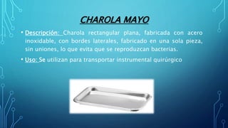 CHAROLA MAYO
• Descripción: Charola rectangular plana, fabricada con acero
inoxidable, con bordes laterales, fabricado en una sola pieza,
sin uniones, lo que evita que se reproduzcan bacterias.
• Uso: Se utilizan para transportar instrumental quirúrgico
 