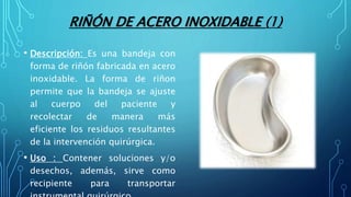 RIÑÓN DE ACERO INOXIDABLE (1)
• Descripción: Es una bandeja con
forma de riñón fabricada en acero
inoxidable. La forma de riñon
permite que la bandeja se ajuste
al cuerpo del paciente y
recolectar de manera más
eficiente los residuos resultantes
de la intervención quirúrgica.
• Uso : Contener soluciones y/o
desechos, además, sirve como
recipiente para transportar
 