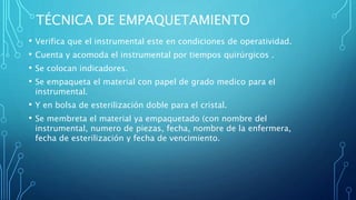 TÉCNICA DE EMPAQUETAMIENTO
• Verifica que el instrumental este en condiciones de operatividad.
• Cuenta y acomoda el instrumental por tiempos quirúrgicos .
• Se colocan indicadores.
• Se empaqueta el material con papel de grado medico para el
instrumental.
• Y en bolsa de esterilización doble para el cristal.
• Se membreta el material ya empaquetado (con nombre del
instrumental, numero de piezas, fecha, nombre de la enfermera,
fecha de esterilización y fecha de vencimiento.
 