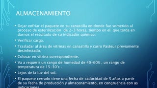 ALMACENAMIENTO
• Dejar enfriar el paquete en su canastilla en donde fue sometido al
proceso de esterilización de 2-3 horas, tiempo en el que tarda en
darnos el resultado de su indicador químico.
• Verificar carga.
• Trasladar al área de vitrinas en canastilla y carro Pasteur previamente
desinfectado.
• Colocar en vitrina correspondiente.
• Va a requerir un rango de humedad de 40-60% , un rango de
temperatura de 15-30°c .
• Lejos de la luz del sol.
• El paquete cerrado tiene una fecha de caducidad de 5 años a partir
de su fecha de producción y almacenamiento, en congruencia con as
 