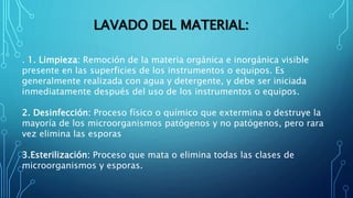 LAVADO DEL MATERIAL:
. 1. Limpieza: Remoción de la materia orgánica e inorgánica visible
presente en las superficies de los instrumentos o equipos. Es
generalmente realizada con agua y detergente, y debe ser iniciada
inmediatamente después del uso de los instrumentos o equipos.
2. Desinfección: Proceso físico o químico que extermina o destruye la
mayoría de los microorganismos patógenos y no patógenos, pero rara
vez elimina las esporas
3.Esterilización: Proceso que mata o elimina todas las clases de
microorganismos y esporas.
 
