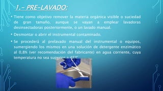 1.- PRE-LAVADO:
• Tiene como objetivo remover la materia orgánica visible o suciedad
de gran tamaño, aunque se vayan a emplear lavadoras
desinsectadoras posteriormente, o un lavado manual.
• Desmontar o abrir el instrumental contaminado.
• Se procederá al prelavado manual del instrumental o equipos,
sumergiendo los mismos en una solución de detergente enzimático
al 0,8% (ver recomendación del fabricante) en agua corriente, cuya
temperatura no sea superior a 45°C .
 