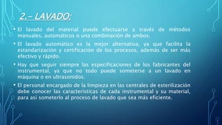 2.- LAVADO:
• El lavado del material puede efectuarse a través de métodos
manuales, automáticos o una combinación de ambos.
• El lavado automático es la mejor alternativa, ya que facilita la
estandarización y certificación de los procesos, además de ser más
efectivo y rápido.
• Hay que seguir siempre las especificaciones de los fabricantes del
instrumental, ya que no todo puede someterse a un lavado en
máquina o en ultrasonidos.
• El personal encargado de la limpieza en las centrales de esterilización
debe conocer las características de cada instrumental y su material,
para así someterlo al proceso de lavado que sea más eficiente.
 