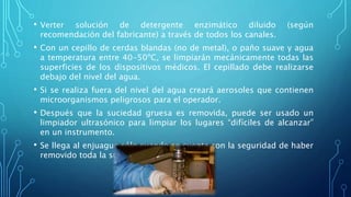 • Verter solución de detergente enzimático diluido (según
recomendación del fabricante) a través de todos los canales.
• Con un cepillo de cerdas blandas (no de metal), o paño suave y agua
a temperatura entre 40-50ºC, se limpiarán mecánicamente todas las
superficies de los dispositivos médicos. El cepillado debe realizarse
debajo del nivel del agua.
• Si se realiza fuera del nivel del agua creará aerosoles que contienen
microorganismos peligrosos para el operador.
• Después que la suciedad gruesa es removida, puede ser usado un
limpiador ultrasónico para limpiar los lugares “difíciles de alcanzar”
en un instrumento.
• Se llega al enjuague sólo cuando se cuenta con la seguridad de haber
removido toda la suciedad.
 