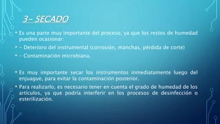 3- SECADO
• Es una parte muy importante del proceso, ya que los restos de humedad
pueden ocasionar:
• - Deterioro del instrumental (corrosión, manchas, pérdida de corte)
• - Contaminación microbiana.
• Es muy importante secar los instrumentos inmediatamente luego del
enjuague, para evitar la contaminación posterior.
• Para realizarlo, es necesario tener en cuenta el grado de humedad de los
artículos, ya que podría interferir en los procesos de desinfección o
esterilización.
 