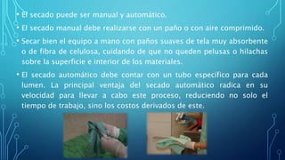 • El secado puede ser manual y automático.
• El secado manual debe realizarse con un paño o con aire comprimido.
• Secar bien el equipo a mano con paños suaves de tela muy absorbente
o de fibra de celulosa, cuidando de que no queden pelusas o hilachas
sobre la superficie e interior de los materiales.
• El secado automático debe contar con un tubo específico para cada
lumen. La principal ventaja del secado automático radica en su
velocidad para llevar a cabo este proceso, reduciendo no solo el
tiempo de trabajo, sino los costos derivados de este.
 