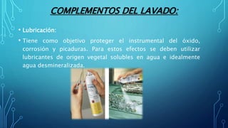 COMPLEMENTOS DEL LAVADO:
• Lubricación:
• Tiene como objetivo proteger el instrumental del óxido,
corrosión y picaduras. Para estos efectos se deben utilizar
lubricantes de origen vegetal solubles en agua e idealmente
agua desmineralizada.
 
