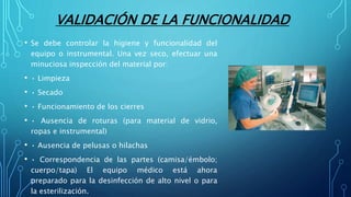 VALIDACIÓN DE LA FUNCIONALIDAD
• Se debe controlar la higiene y funcionalidad del
equipo o instrumental. Una vez seco, efectuar una
minuciosa inspección del material por:
• • Limpieza
• • Secado
• • Funcionamiento de los cierres
• • Ausencia de roturas (para material de vidrio,
ropas e instrumental)
• • Ausencia de pelusas o hilachas
• • Correspondencia de las partes (camisa/émbolo;
cuerpo/tapa) El equipo médico está ahora
preparado para la desinfección de alto nivel o para
la esterilización.
 