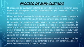 PROCESO DE EMPAQUETADO
• El propósito de cualquier sistema de envoltorio es el de contener estos
objetos y protegerlos de la contaminación por suciedad, polvo y
microorganismos.
• El paquete debe preservar la esterilidad de su contenido hasta el momento
de su apertura, momento a partir del cual será utilizado en área estéril.
• El material de envoltorio seleccionado y usado debe mantener la
esterilidad del contenido del paquete después de la esterilización. El
armado y acondicionamiento de los paquetes debe ser hecho de tal modo
que el proceso de esterilización sea efectivo (ej., el esterilizante [OE, vapor
o calor seco] debe tener la capacidad de penetrar el paquete y ponerse en
contacto con el objeto a ser esterilizado).
• Los objetos deben estar envueltos de tal manera que el envoltorio que los
contiene pueda ser abierto y su contenido extraído sin contaminaciones, y
con máxima conveniencia para el usuario.
 