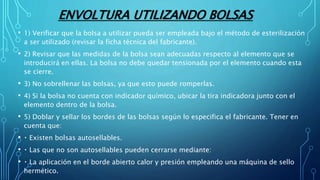 ENVOLTURA UTILIZANDO BOLSAS
• 1) Verificar que la bolsa a utilizar pueda ser empleada bajo el método de esterilización
a ser utilizado (revisar la ficha técnica del fabricante).
• 2) Revisar que las medidas de la bolsa sean adecuadas respecto al elemento que se
introducirá en ellas. La bolsa no debe quedar tensionada por el elemento cuando esta
se cierre.
• 3) No sobrellenar las bolsas, ya que esto puede romperlas.
• 4) Si la bolsa no cuenta con indicador químico, ubicar la tira indicadora junto con el
elemento dentro de la bolsa.
• 5) Doblar y sellar los bordes de las bolsas según lo especifica el fabricante. Tener en
cuenta que:
• Existen bolsas autosellables.
• Las que no son autosellables pueden cerrarse mediante:
• La aplicación en el borde abierto calor y presión empleando una máquina de sello
hermético.
 