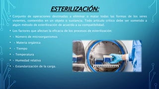 ESTERILIZACIÓN:
• Conjunto de operaciones destinadas a eliminar o matar todas las formas de los seres
vivientes, contenidos en un objeto o sustancia. Todo artículo crítico debe ser sometido a
algún método de esterilización de acuerdo a su compatibilidad.
• Los factores que afectan la eficacia de los procesos de esterilización:
• • Número de microorganismos
• • Materia orgánica
• • Tiempo
• • Temperatura
• • Humedad relativa
• • Estandarización de la carga.
 