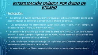 ESTERILIZACIÓN QUÍMICA POR ÓXIDO DE
ETILENO
• Indicación:
• • En general se puede esterilizar por ETO cualquier artículo termolábil, con la única
recomendación de controlar la aireación, si el artículo es poroso.
• • Las temperaturas de esterilización varían entre 35ºC y 55ºC, y los tiempos de
exposición entre 1 hora 20 minutos y 4 horas.
• • El proceso de aireación que debe tener es entre 40ºC y 60ºC, y con una duración
de 6 y 12 horas (tiempos sugeridos por la AORN, AAMI), siendo la duración de todo
el proceso un periodo entre 8 y 16 horas.
• • Vale señalar que siempre se trabaje con la premisa que a menores temperaturas se
requieren mayores tiempos de aireación.
• • La esterilización por ETO es recomendable siempre y cuando sea automatizada.
•
 