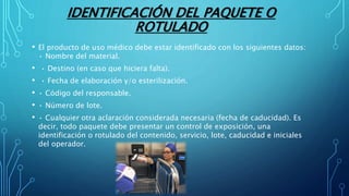 IDENTIFICACIÓN DEL PAQUETE O
ROTULADO
• El producto de uso médico debe estar identificado con los siguientes datos:
• Nombre del material.
• • Destino (en caso que hiciera falta).
• • Fecha de elaboración y/o esterilización.
• • Código del responsable.
• • Número de lote.
• • Cualquier otra aclaración considerada necesaria (fecha de caducidad). Es
decir, todo paquete debe presentar un control de exposición, una
identificación o rotulado del contenido, servicio, lote, caducidad e iniciales
del operador.
 