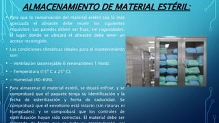 ALMACENAMIENTO DE MATERIAL ESTÉRIL:
• Para que la conservación del material estéril sea la más
adecuada el almacén debe reunir los siguientes
requisitos: Las paredes deben ser lisas, sin rugosidades.
El lugar donde se ubicará el almacén debe tener un
acceso restringido.
• Las condiciones climáticas ideales para el mantenimiento
son:
• - Ventilación (aconsejable 6 renovaciones 1 hora).
• - Temperatura (15º C a 25º C).
• - Humedad (40-60%).
• Para almacenar el material estéril, se dejará enfriar, y se
comprobará que el paquete tenga su identificación y la
fecha de esterilización y fecha de caducidad. Se
comprobará que el envoltorio está intacto (sin roturas ni
humedades); y se comprobará que los controles de
esterilización hayan sido correctos. El material debe ser
 