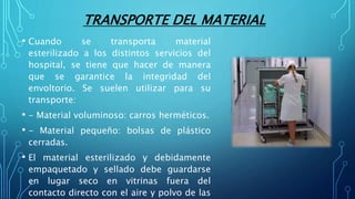 TRANSPORTE DEL MATERIAL
• Cuando se transporta material
esterilizado a los distintos servicios del
hospital, se tiene que hacer de manera
que se garantice la integridad del
envoltorio. Se suelen utilizar para su
transporte:
• - Material voluminoso: carros herméticos.
• - Material pequeño: bolsas de plástico
cerradas.
• El material esterilizado y debidamente
empaquetado y sellado debe guardarse
en lugar seco en vitrinas fuera del
contacto directo con el aire y polvo de las
 