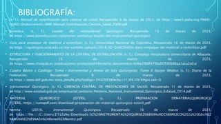 BIBLIOGRAFÍA:
• (s. f.). Manual de esterilización para centros de salud. Recuperado 8 de marzo de 2023, de https://www1.paho.org/PAHO-
USAID/dmdocuments/AMR-Manual_Esterilizacion_Centros_Salud_2008.pdf
• Bimedica. (s. f.). Lavado del instrumental quirúrgico. Recuperado 13 de marzo de 2023,
de https://www.bimedica.com/soluciones-sanitarias/lavado-del-instrumental-quirúrgico
• Guía para empaque de material a esterilizar. (s. f.). Universidad Nacional de Colombia. Recuperado 16 de marzo de 2023,
de https://ogabogota.unal.edu.co/wp-content/uploads/2018/02/Gu%C3%ADa-para-empaque-de-material-a-esterilizar.pdf
• ESTRUCTURA Y FUNCIONAMIENTO DE LA CENTRAL DE ESTERILIZACIÓN. (s. f.). Complejo Hospitalario Universitario de Albacete.
Recuperado 16 de marzo de 2023,
de https://www.chospab.es/publicaciones/protocolosEnfermeria/documentos/6dbe2f68f4790af2f590b86aa1dca2a0.p
• Cuadro Básico y Catálogo: Tomo I Instrumental y Anexo de Sets Quirúrgicos, Tomo II Equipo Médico. (s. f.). Diario de la
Federación. Recuperado 8 de marzo de 2023,
de https://www.dof.gob.mx/nota_detalle.php?codigo=5432597&fecha=11/04/2016#gsc.tab=0
• Instrumental Quirúrgico. (s. f.). GERENCIA CENTRAL DE PRESTACIONES DE SALUD. Recuperado 11 de marzo de 2023,
de http://www.essalud.gob.pe/empresarial/petitorio/Petitorio_Nacional_Instrumental_Quirurgico_EsSalud_2014.pdf
• MATERIAL QUIRÚRGICO ESTÉRIL. (s. f.). PREPARACION DEMATERIALQUIRÚRGICO
ESTÉRIL. https://nanopdf.com/download/preparacion-de-material-quirurgico-esteril_pdf
• Nemitz. (2019). Instrumental Quirúrgico. Recuperado 16 de marzo de 2023,
de https://file:///C:/Users/ZiTzZaNy/Downloads/02%20INSTRUMENTAL%20QUIR%E2%88%9Ao%CC%88RGICO%202a%20Edici%E2
%88%9A%E2%89%A5n%20Renee%20Nemtiz.pdf
 