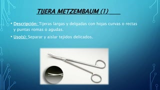 TIJERA METZEMBAUM (1)
• Descripción: Tijeras largas y delgadas con hojas curvas o rectas
y puntas romas o agudas.
• Uso(s): Separar y aislar tejidos delicados.
 