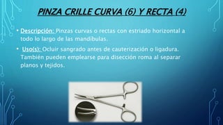 PINZA CRILLE CURVA (6) Y RECTA (4)
• Descripción: Pinzas curvas o rectas con estriado horizontal a
todo lo largo de las mandíbulas.
• Uso(s): Ocluir sangrado antes de cauterización o ligadura.
También pueden emplearse para disección roma al separar
planos y tejidos.
 
